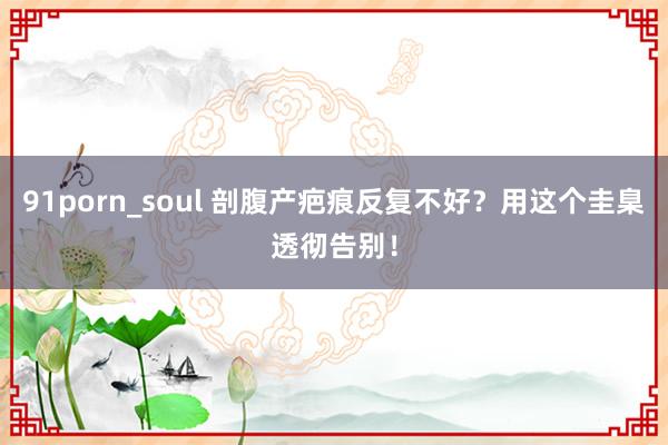 91porn_soul 剖腹产疤痕反复不好？用这个圭臬透彻告别！