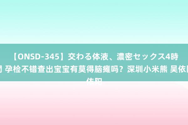 【ONSD-345】交わる体液、濃密セックス4時間 孕检不错查出宝宝有莫得脑瘫吗？深圳小米熊 吴依阳