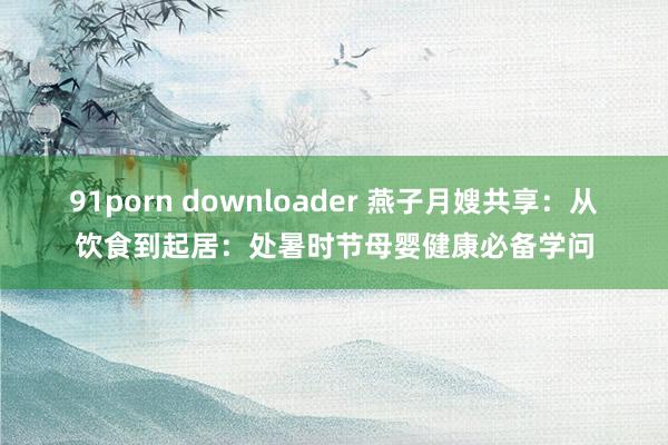 91porn downloader 燕子月嫂共享：从饮食到起居：处暑时节母婴健康必备学问