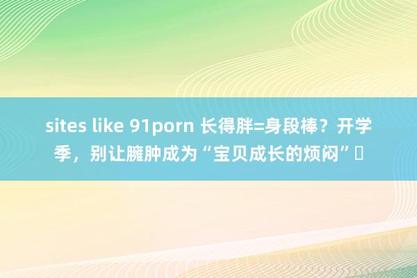 sites like 91porn 长得胖=身段棒？开学季，别让臃肿成为“宝贝成长的烦闷”​