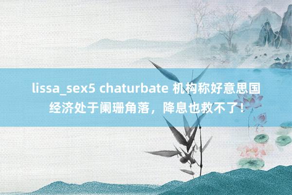 lissa_sex5 chaturbate 机构称好意思国经济处于阑珊角落，降息也救不了！