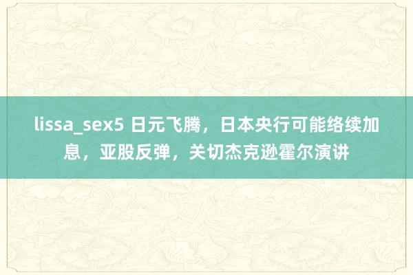 lissa_sex5 日元飞腾，日本央行可能络续加息，亚股反弹，关切杰克逊霍尔演讲