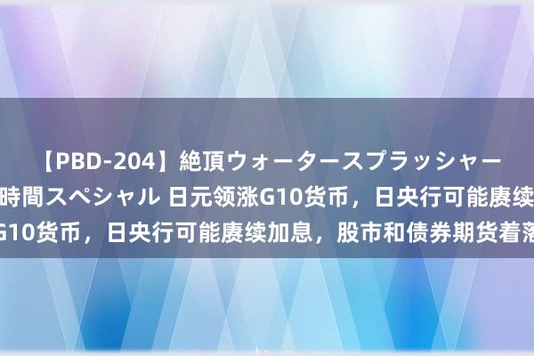 【PBD-204】絶頂ウォータースプラッシャー 放尿＆潮吹き大噴射8時間スペシャル 日元领涨G10货币，日央行可能赓续加息，股市和债券期货着落