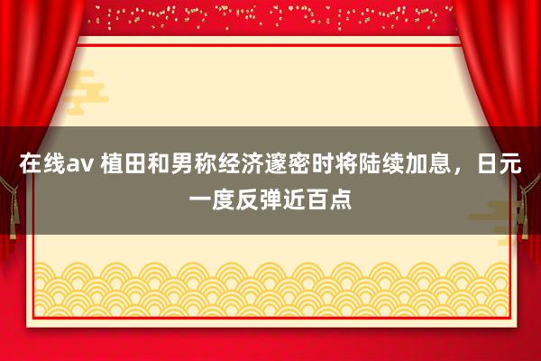 在线av 植田和男称经济邃密时将陆续加息，日元一度反弹近百点