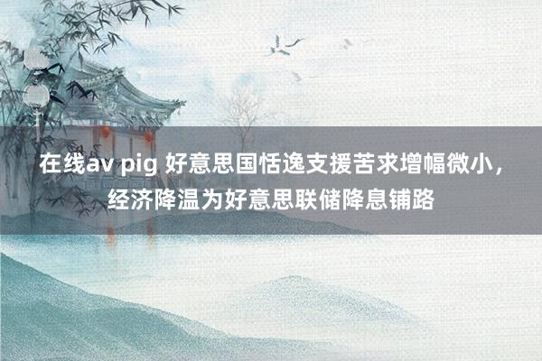 在线av pig 好意思国恬逸支援苦求增幅微小，经济降温为好意思联储降息铺路