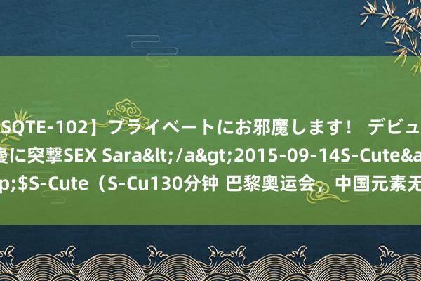 【SQTE-102】プライベートにお邪魔します！ デビューしたてのAV女優に突撃SEX Sara</a>2015-09-14S-Cute&$S-Cute（S-Cu130分钟 巴黎奥运会，中国元素无所不在，MADEiNCHiNA