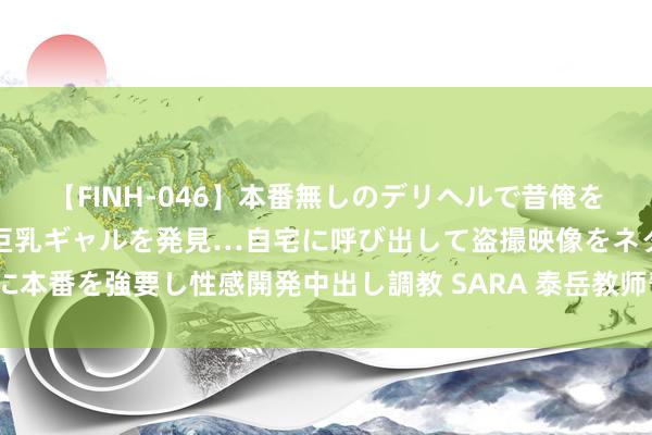 【FINH-046】本番無しのデリヘルで昔俺をバカにしていた同級生の巨乳ギャルを発見…自宅に呼び出して盗撮映像をネタに本番を強要し性感開発中出し調教 SARA 泰岳教师暂别，体魄启事，谁将继棒？