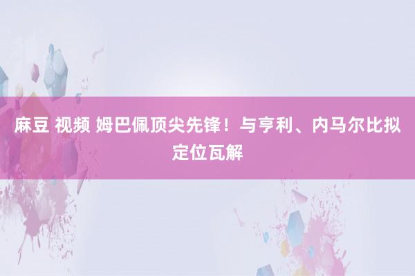 麻豆 视频 姆巴佩顶尖先锋！与亨利、内马尔比拟定位瓦解