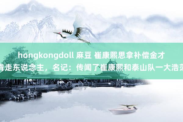 hongkongdoll 麻豆 崔康熙思拿补偿金才肯走东说念主，名记：传闻了崔康熙和泰山队一大浩荡