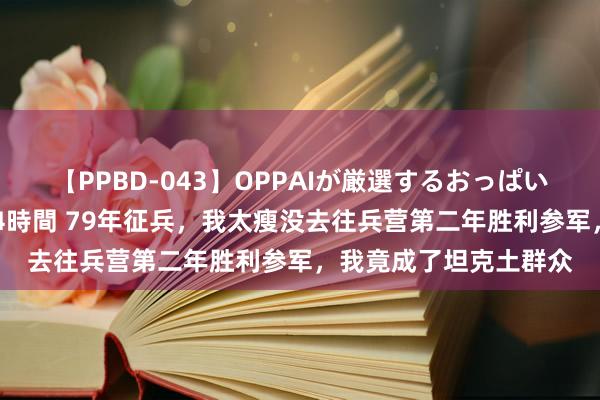 【PPBD-043】OPPAIが厳選するおっぱい 綺麗で敏感な美巨乳4時間 79年征兵，我太瘦没去往兵营第二年胜利参军，我竟成了坦克土群众