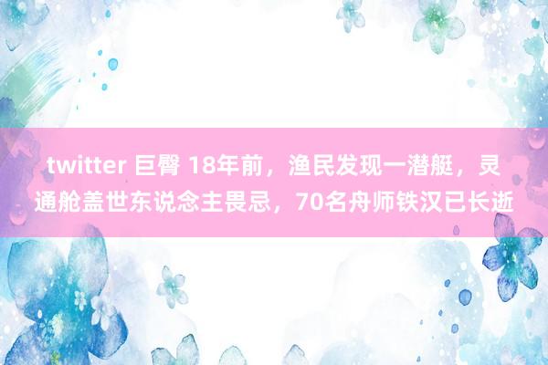 twitter 巨臀 18年前，渔民发现一潜艇，灵通舱盖世东说念主畏忌，70名舟师铁汉已长逝