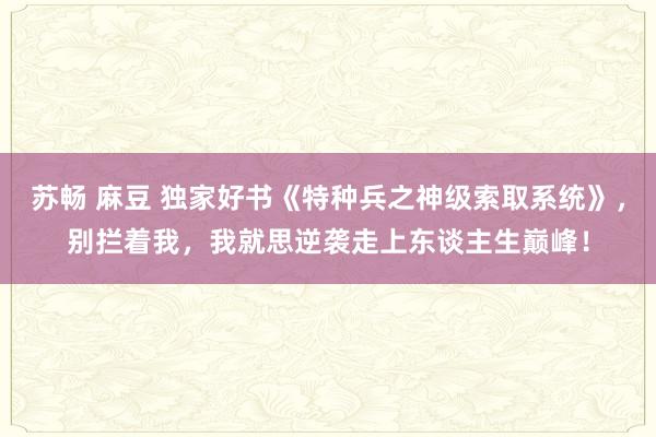 苏畅 麻豆 独家好书《特种兵之神级索取系统》，别拦着我，我就思逆袭走上东谈主生巅峰！