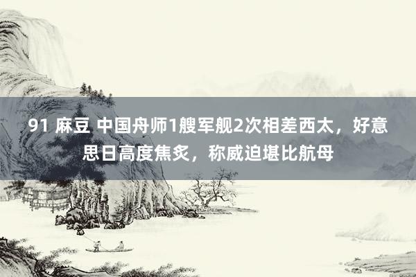 91 麻豆 中国舟师1艘军舰2次相差西太，好意思日高度焦炙，称威迫堪比航母