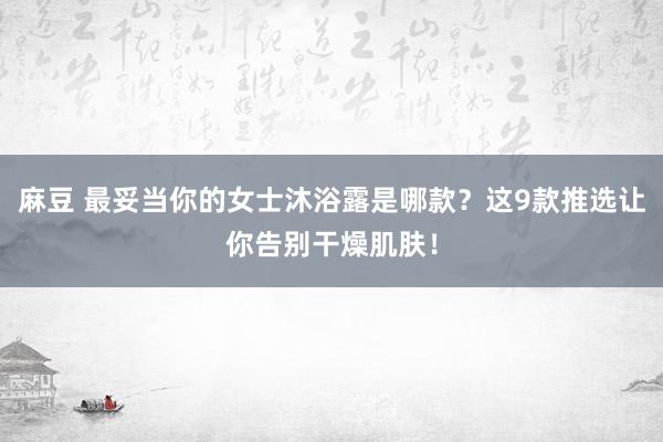 麻豆 最妥当你的女士沐浴露是哪款？这9款推选让你告别干燥肌肤！