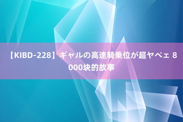 【KIBD-228】ギャルの高速騎乗位が超ヤベェ 8000块的故事