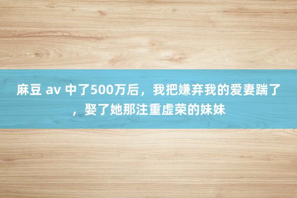 麻豆 av 中了500万后，我把嫌弃我的爱妻踹了，娶了她那注重虚荣的妹妹