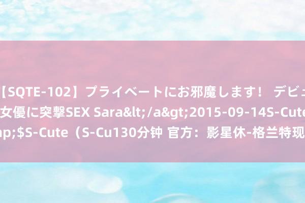 【SQTE-102】プライベートにお邪魔します！ デビューしたてのAV女優に突撃SEX Sara</a>2015-09-14S-Cute&$S-Cute（S-Cu130分钟 官方：影星休-格兰特现场不雅战巴萨，并获赠球衣