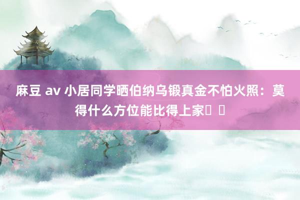 麻豆 av 小居同学晒伯纳乌锻真金不怕火照：莫得什么方位能比得上家❤️