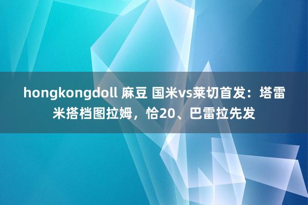 hongkongdoll 麻豆 国米vs莱切首发：塔雷米搭档图拉姆，恰20、巴雷拉先发