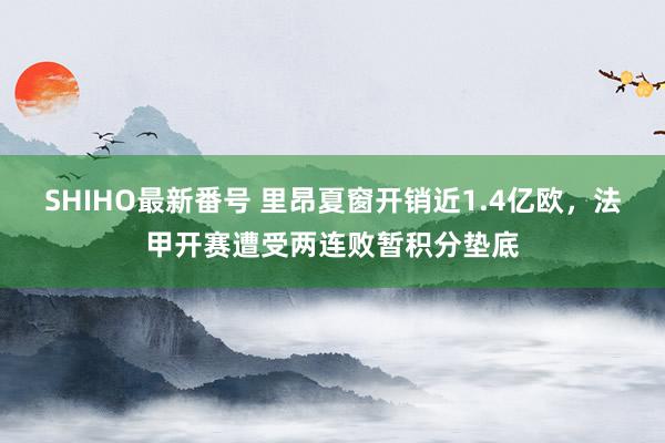 SHIHO最新番号 里昂夏窗开销近1.4亿欧，法甲开赛遭受两连败暂积分垫底