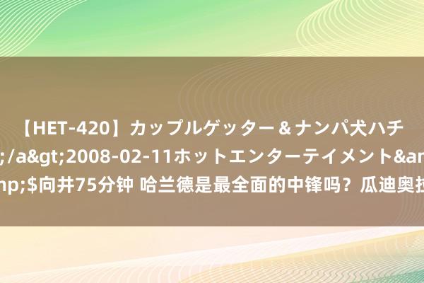 【HET-420】カップルゲッター＆ナンパ犬ハチ ファイト一発</a>2008-02-11ホットエンターテイメント&$向井75分钟 哈兰德是最全面的中锋吗？瓜迪奥拉：有史以来最全面的中锋是梅西