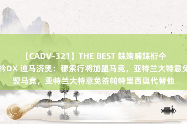 【CADV-321】THE BEST 銇婅哺銇椼仐銇俱仚銆?50浜?鏅傞枔DX 迪马济奥：穆索行将加盟马竞，亚特兰大特意免签帕特里西奥代替他