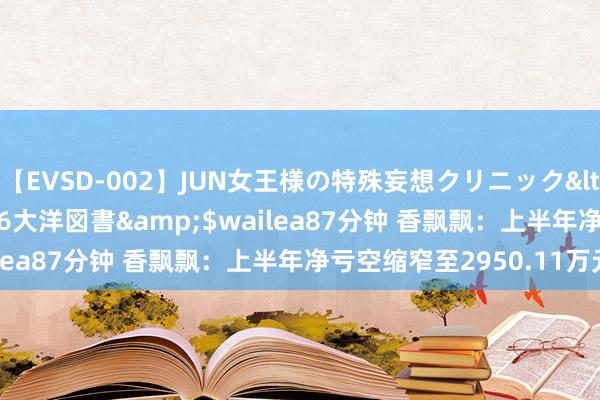 【EVSD-002】JUN女王様の特殊妄想クリニック</a>2008-09-16大洋図書&$wailea87分钟 香飘飘：上半年净亏空缩窄至2950.11万元