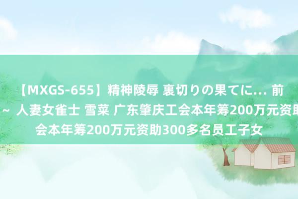 【MXGS-655】精神陵辱 裏切りの果てに… 前編 ～義兄との関係～ 人妻女雀士 雪菜 广东肇庆工会本年筹200万元资助300多名员工子女