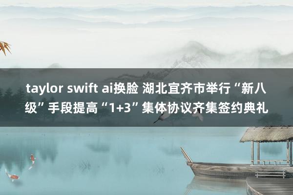 taylor swift ai换脸 湖北宜齐市举行“新八级”手段提高“1+3”集体协议齐集签约典礼