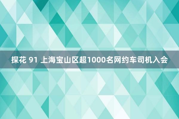 探花 91 上海宝山区超1000名网约车司机入会