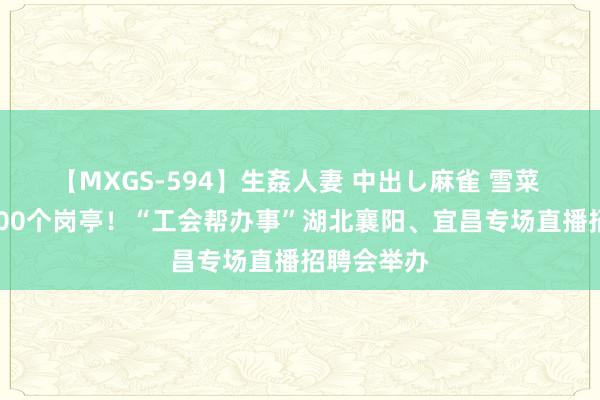 【MXGS-594】生姦人妻 中出し麻雀 雪菜 招聘近5000个岗亭！“工会帮办事”湖北襄阳、宜昌专场直播招聘会举办