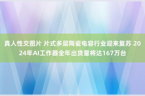 真人性交图片 片式多层陶瓷电容行业迎来复苏 2024年AI工作器全年出货量将达167万台