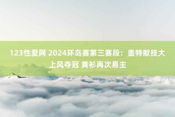 123性爱网 2024环岛赛第三赛段：盖特献技大上风夺冠 黄衫再次易主