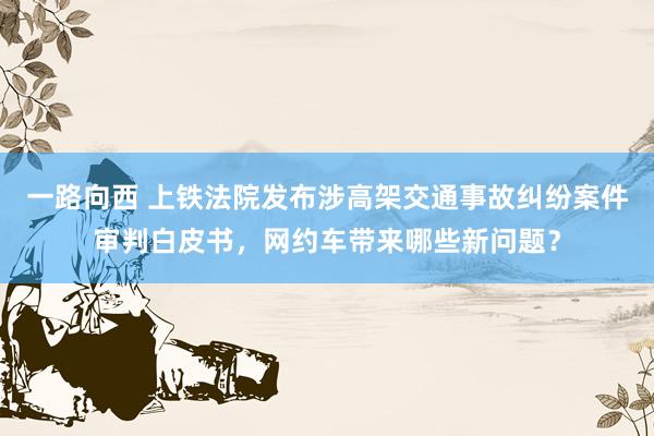 一路向西 上铁法院发布涉高架交通事故纠纷案件审判白皮书，网约车带来哪些新问题？