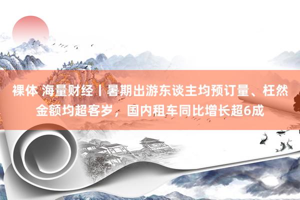 裸体 海量财经丨暑期出游东谈主均预订量、枉然金额均超客岁，国内租车同比增长超6成