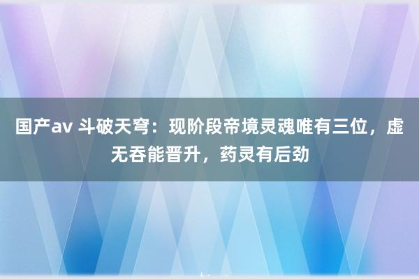 国产av 斗破天穹：现阶段帝境灵魂唯有三位，虚无吞能晋升，药灵有后劲