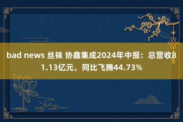 bad news 丝袜 协鑫集成2024年中报：总营收81.13亿元，同比飞腾44.73%