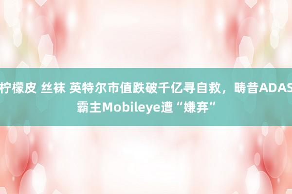 柠檬皮 丝袜 英特尔市值跌破千亿寻自救，畴昔ADAS霸主Mobileye遭“嫌弃”