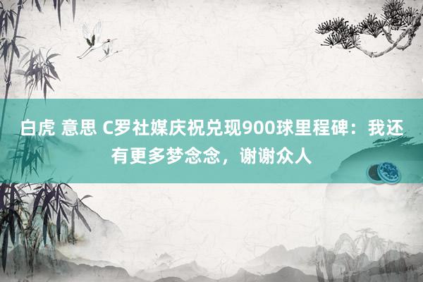 白虎 意思 C罗社媒庆祝兑现900球里程碑：我还有更多梦念念，谢谢众人