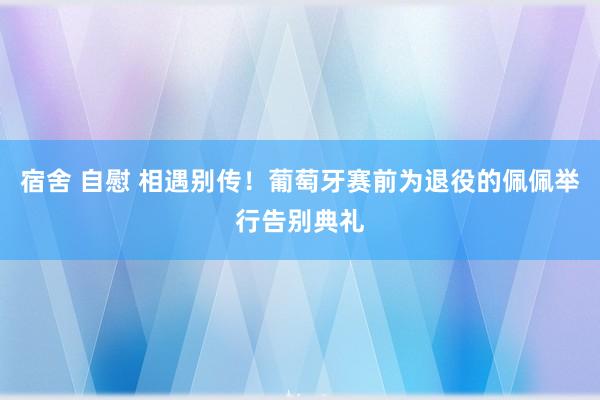 宿舍 自慰 相遇别传！葡萄牙赛前为退役的佩佩举行告别典礼