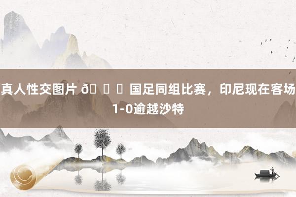 真人性交图片 👀国足同组比赛，印尼现在客场1-0逾越沙特