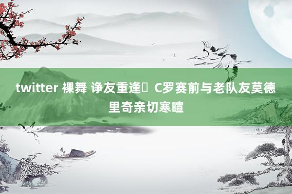 twitter 裸舞 诤友重逢❤C罗赛前与老队友莫德里奇亲切寒暄