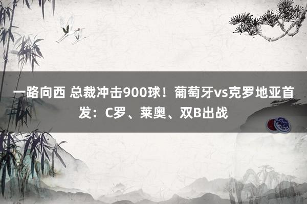 一路向西 总裁冲击900球！葡萄牙vs克罗地亚首发：C罗、莱奥、双B出战