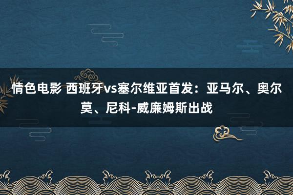 情色电影 西班牙vs塞尔维亚首发：亚马尔、奥尔莫、尼科-威廉姆斯出战