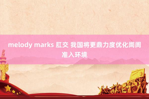 melody marks 肛交 我国将更鼎力度优化阛阓准入环境