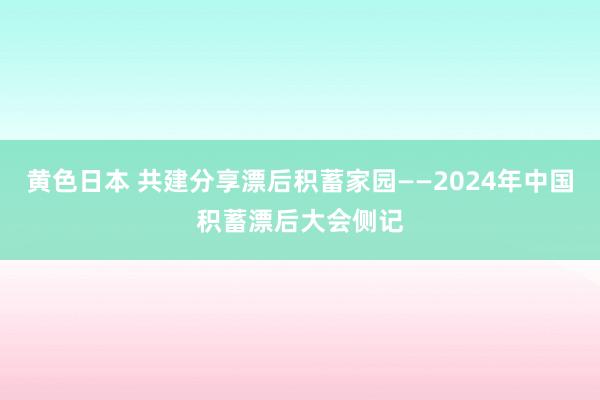 黄色日本 共建分享漂后积蓄家园——2024年中国积蓄漂后大会侧记