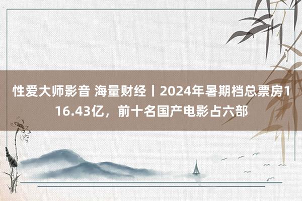 性爱大师影音 海量财经丨2024年暑期档总票房116.43亿，前十名国产电影占六部