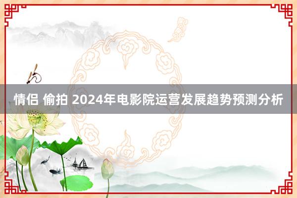 情侣 偷拍 2024年电影院运营发展趋势预测分析