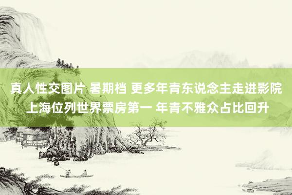 真人性交图片 暑期档 更多年青东说念主走进影院 上海位列世界票房第一 年青不雅众占比回升