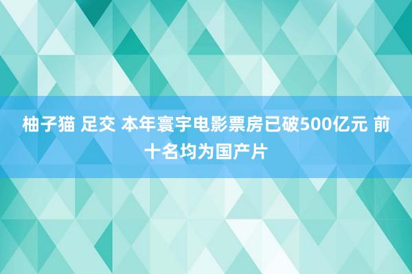 柚子猫 足交 本年寰宇电影票房已破500亿元 前十名均为国产片